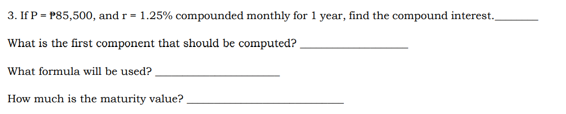 3. If P = P85,500, and r = 1.25% compounded monthly for 1 year, find the compound interest.
What is the first component that should be computed?
What formula will be used?
How much is the maturity value?
