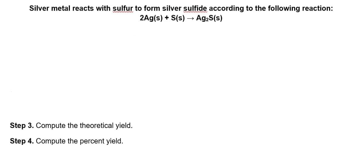 Silver metal reacts with sulfur to form silver sulfide according to the following reaction:
2Ag(s) + S(s) –→ Ag,S(s)
Step 3. Compute the theoretical yield.
Step 4. Compute the percent yield.
