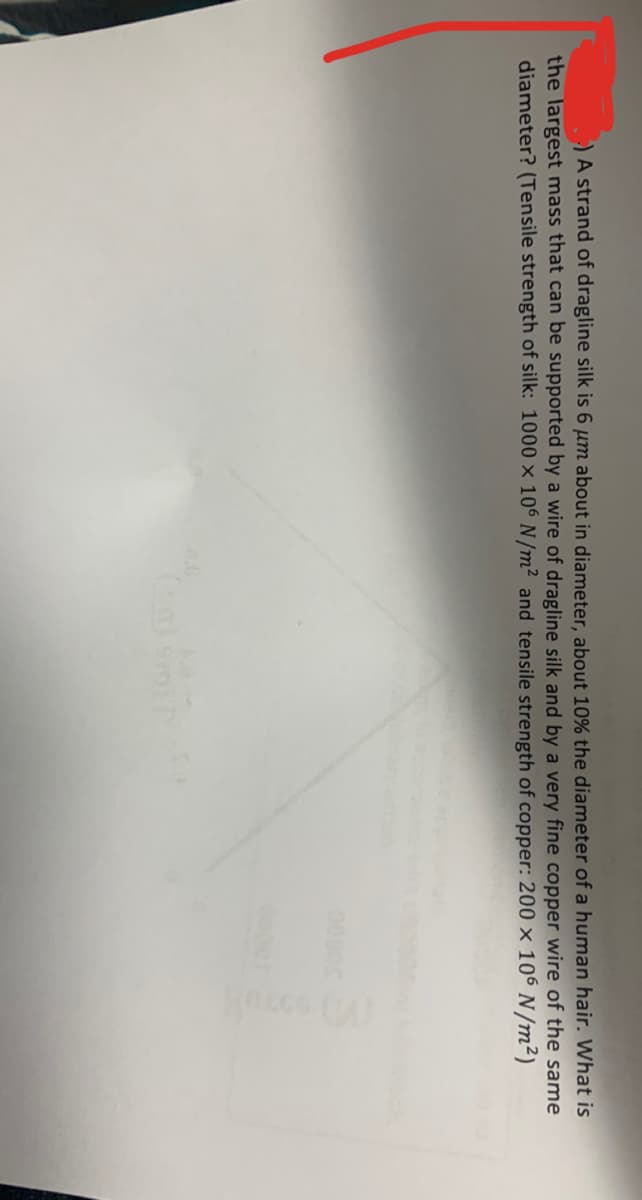 )A strand of dragline silk is 6 µm about in diameter, about 10% the diameter of a human hair. What is
the largest mass that can be supported by a wire of dragline silk and by a very fine copper wire of the same
diameter? (Tensile strength of silk: 1000 × 106 N/m² and tensile strength of copper: 200 × 106 N/m²)
0000
