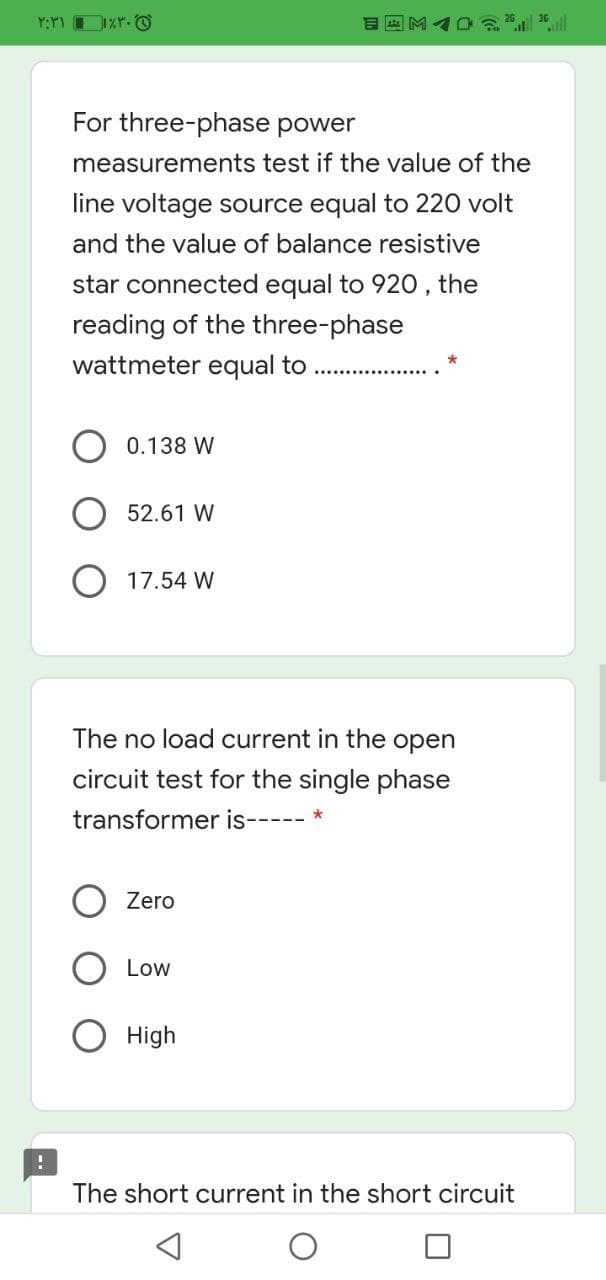 For three-phase power
measurements test if the value of the
line voltage source equal to 220 volt
and the value of balance resistive
star connected equal to 920, the
reading of the three-phase
wattmeter equal to
0.138 W
52.61 W
17.54 W
The no load current in the open
circuit test for the single phase
transformer is--
Zero
Low
High
The short current in the short circuit
