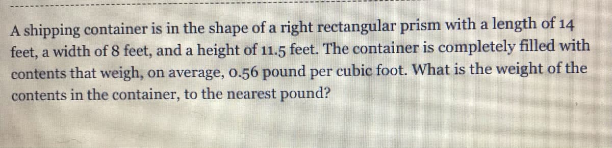 A shipping container is in the shape of a right rectangular prism with a length of 14
feet, a width of 8 feet, and a height of 11.5 feet. The container is completely filled with
contents that weigh, on average, o.56 pound per cubic foot. What is the weight of the
contents in the container, to the nearest pound?
