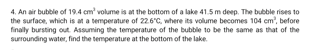 4. An air bubble of 19.4 cm3 volume is at the bottom of a lake 41.5 m deep. The bubble rises to
the surface, which is at a temperature of 22.6°C, where its volume becomes 104 cm³, before
finally bursting out. Assuming the temperature of the bubble to be the same as that of the
surrounding water, find the temperature at the bottom of the lake.
