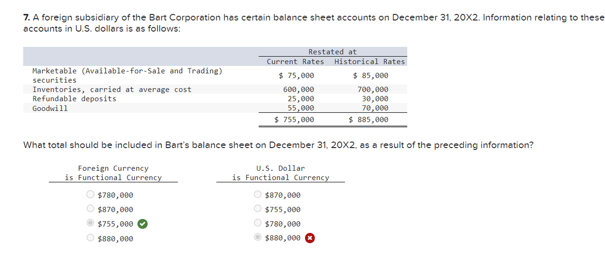 7. A foreign subsidiary of the Bart Corporation has certain balance sheet accounts on December 31, 20X2. Information relating to these
accounts in U.S. dollars is as follows:
Restated at
Current Rates
Historical Rates
Marketable (Available-for-Sale and Trading)
securities
$ 75,000
$ 85,000
Inventories, carried at average cost
Refundable deposits
Goodwill
600,000
25,000
55,000
$ 755,000
700,000
30,000
70,000
$ 885,000
What total should be included in Bart's balance sheet on December 31, 20X2, as a result of the preceding information?
Foreign Currency
is Functional Currency
$780,000
$870,000
$755,000
$880,000
U.S. Dollar
is Functional Currency
$870,000
$755,000
$780,000
$880,000 x