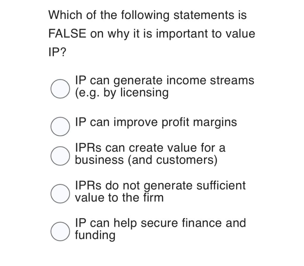 Which of the following statements is
FALSE on why it is important to value
IP?
O
IP can generate income streams
(e.g. by licensing
IP can improve profit margins
IPRS can create value for a
business (and customers)
IPRS do not generate sufficient
value to the firm
IP can help secure finance and
funding