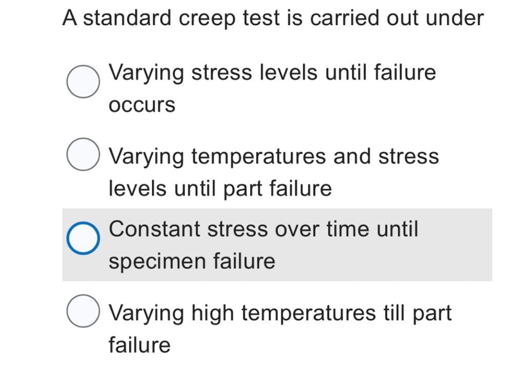 A standard creep test is carried out under
O
Varying stress levels until failure
occurs
O
Varying temperatures and stress
levels until part failure
Constant stress over time until
specimen failure
Varying high temperatures till part
failure