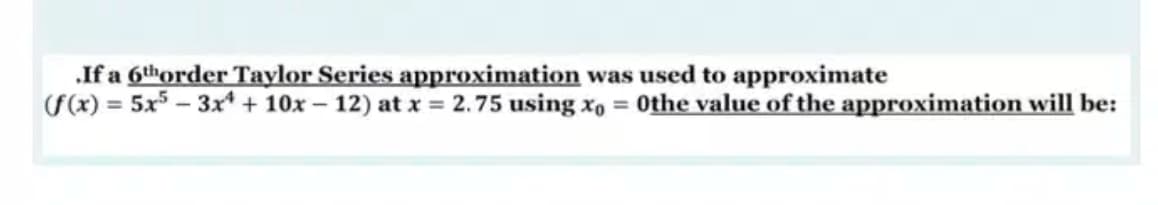 .If a 6thorder Taylor Series approximation was used to approximate
F(x) = 5x5 – 3x* + 10x – 12) at x = 2.75 using xo = Othe value of the approximation will be:
