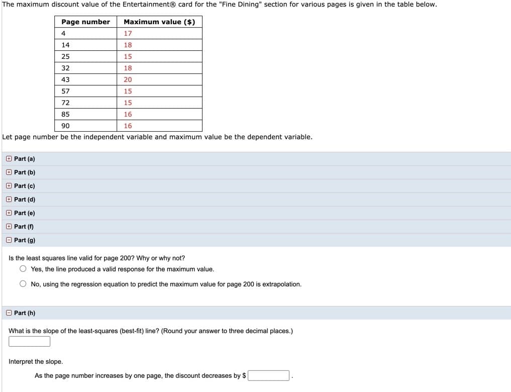 The maximum discount value of the Entertainment® card for the "Fine Dining" section for various pages is given in the table below.
Page number
Maximum value ($)
4
17
14
18
25
15
32
18
43
20
57
15
72
15
85
16
90
16
Let page number be the independent variable and maximum value be the dependent variable.
O Part (a)
O Part (b)
O Part (c)
O Part (d)
O Part (e)
O Part (f)
O Part (g)
Is the least squares line valid for page 200? Why or why not?
O Yes, the line produced a valid response for the maximum value.
O No, using the regression equation to predict the maximum value for page 200 is extrapolation.
O Part (h)
What is the slope of the least-squares (best-fit) line? (Round your answer to three decimal places.)
Interpret the slope.
As the page number increases by one page, the discount decreases by $
