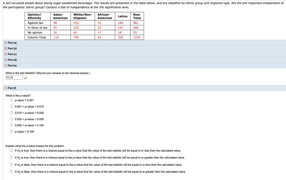 A poll surveyed people about taxing sugar-sweetened beverages. The results are presented in the table below, and are classified by ethnic group and response type. Are the poll responses independent of
the participants' ethnic group? Conduct a test of independence at the 5% significance level.
Opinion/
Ethnicity
Asian-
White/Non-
Hispanic
African-
Row
Latino
American
American
Total
Against tax
48
432
41
160
681
In favor of tax
55
235
23
147
460
No opinion
16
42
17
18
93
Column Total
119
709
81
325
1234
Part (a)
Part (b)
Part (c)
O Part (d)
Part (e)
What is the test statistic? (Round your answer to two decimal places.)
53.55
Part (f)
What is the p-value?
O p-value < 0.001
0.001 < p-value < 0.010
O 0.010 < p-value < 0.025
0.025 < p-value < 0.050
0.050 < p-value < 0.100
O p-value > 0.100
Explain what the p-value means for this problem.
O If Ho is true, then there is a chance equal to the p-value that the value of the test statistic will be equal to or less than the calculated value.
If Ho is true, then there is a chance equal to the p-value that the value of the test statistic will be equal to or greater than the calculated value.
O If Ho is false, then there is a chance equal to the p-value that the value of the test statistic will be equal to or less than the calculated value.
O If Ho is false, then there is a chance equal to the p-value that the value of the test statistic will be equal to or greater than the calculated value.
