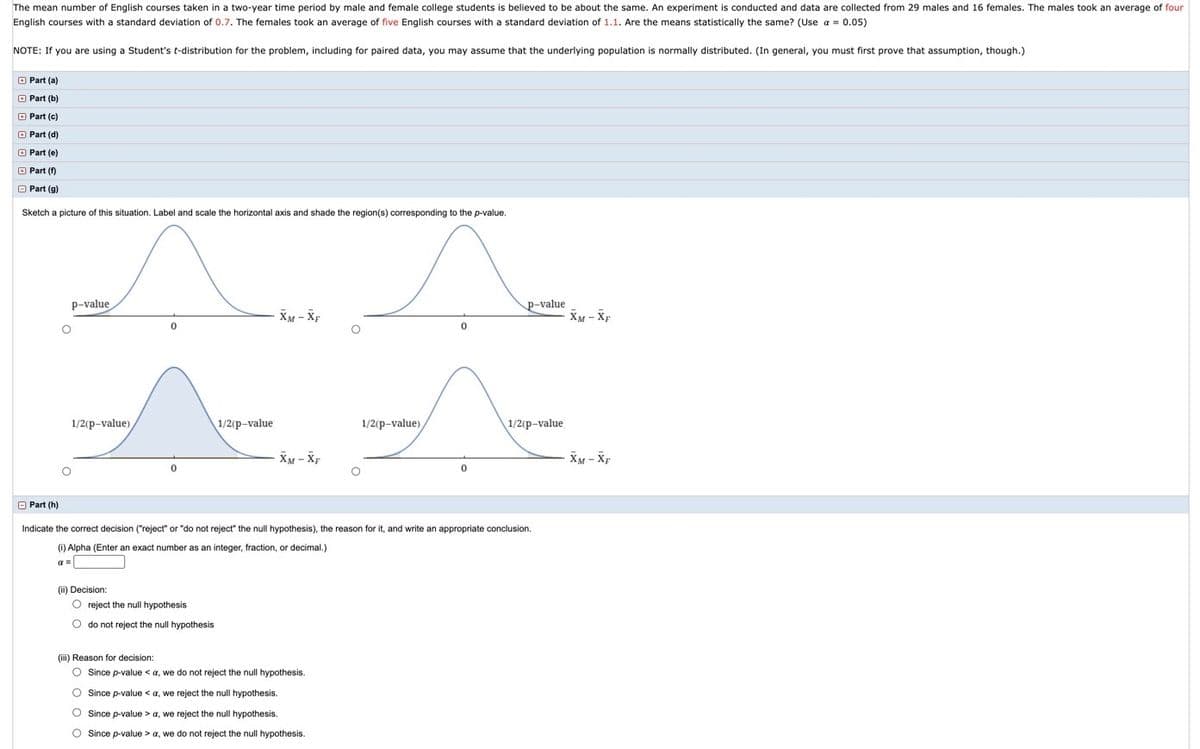 The mean number of English courses taken in a two-year time period by male and female college students is believed to be about the same. An experiment is conducted and data are collected from 29 males and 16 females. The males took an average of four
English courses with
standard deviation of 0.7. The females took an average of five English courses with a standard deviation of 1.1. Are the means statistically the same? (Use a = 0.05)
NOTE: If you are using a Student's t-distribution for the problem, including for paired data, you may assume that the underlying population
normally distributed. (In general, you must first prove that assumption, though.)
O Part (a)
O Part (b)
O Part (c)
O Part (d)
O Part (e)
O Part (f)
O Part (g)
Sketch a picture of this situation. Label and scale the horizontal axis and shade the region(s) corresponding to the p-value.
P-value
P-value
XM - XF
XM - Xp
1/2(p-value)
1/2(p-value
1/2(p-value)
1/2(p-value
XM - Xp
XM - XF
O Part (h)
Indicate the correct decision ("reject" or "do not reject" the null hypothesis), the reason for it, and write an appropriate conclusion.
(i) Alpha (Enter an exact number as an integer, fraction, or decimal.)
a =
(ii) Decision:
O reject the null hypothesis
O do not reject the null hypothesis
(iii) Reason for decision:
O Since p-value < a, we do not reject the null hypothesis.
O Since p-value < a, we reject the null hypothesis.
O Since p-value > a, we reject the null hypothesis.
O Since p-value > a, we do not reject the null hypothesis.
