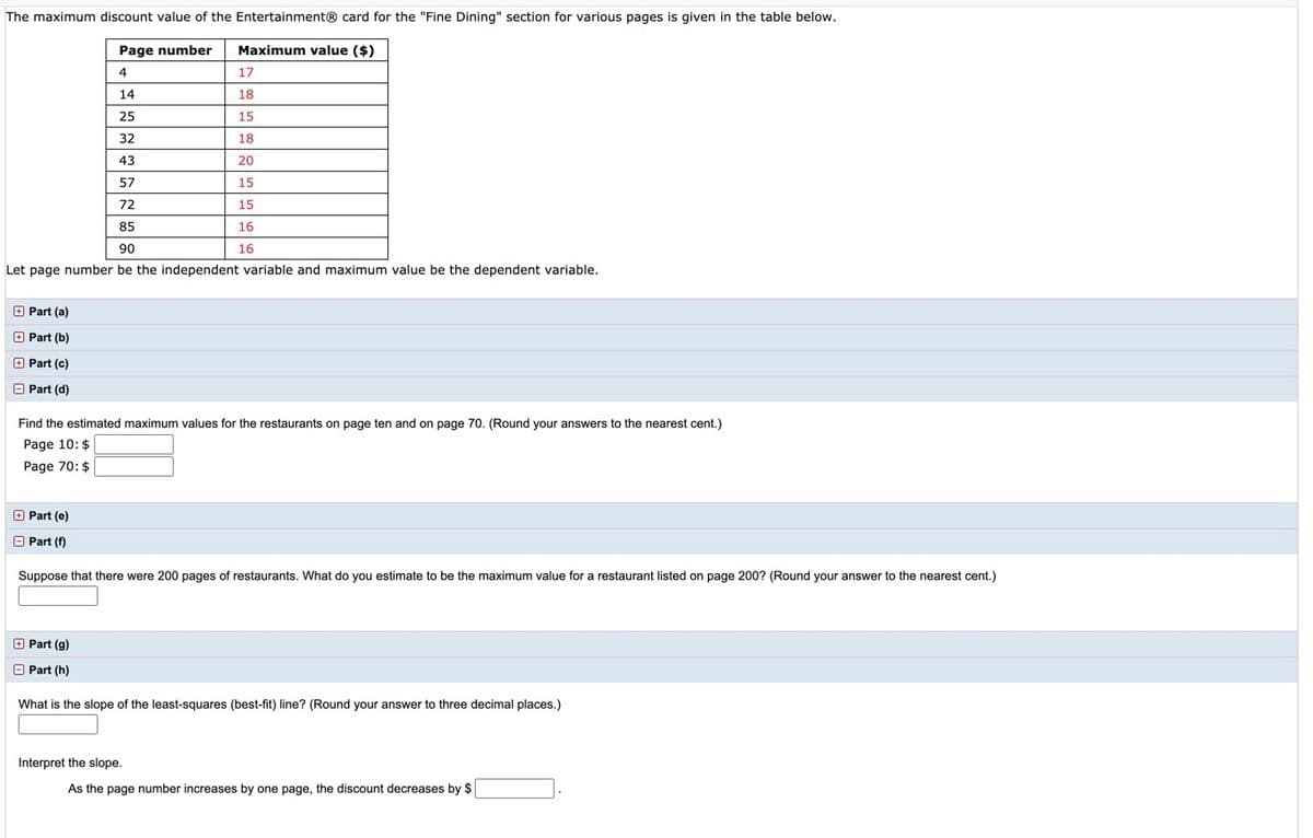 The maximum discount value of the Entertainment® card for the "Fine Dining" section for various pages is given in the table below.
Page number
Maximum value ($)
4
17
14
18
25
15
32
18
43
20
57
15
72
15
85
16
90
16
Let page number be the independent variable and maximum value be the dependent variable.
O Part (a)
O Part (b)
O Part (c)
O Part (d)
Find the estimated maximum values for the restaurants on page ten and on page 70. (Round your answers to the nearest cent.)
Page 10: $
Page 70: $
O Part (e)
O Part (f)
Suppose that there were 200 pages of restaurants. What do you estimate to be the maximum value for a restaurant listed on page 200? (Round your answer to the nearest cent.)
O Part (g)
O Part (h)
What is the slope of the least-squares (best-fit) line? (Round your answer to three decimal places.)
Interpret the slope.
As the page number increases by one page, the discount decreases by $
