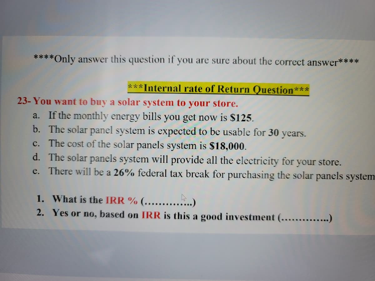 ### Internal Rate of Return Question

#### You want to buy a solar system for your store.

a. If the monthly energy bills you get now is **$125**.  
b. The solar panel system is expected to be usable for **30 years**.  
c. The cost of the solar panels system is **$18,000**.  
d. The solar panels system will provide all the electricity for your store.  
e. There will be a **26% federal tax break** for purchasing the solar panels system.

1. What is the **IRR %** (..................)  
2. Yes or no, based on **IRR** is this a good investment (..................)  

#### Problem Explanation
In this scenario, you are looking at the financial viability of purchasing a solar panel system for your store. The data given will help you calculate the internal rate of return (IRR), which indicates the expected profitability of the investment. 

- **Monthly Savings**: You will save $125 every month on energy bills.
- **Investment Duration**: The solar panel system will last for 30 years.
- **Initial Cost**: The upfront cost of the system is $18,000.
- **Federal Tax Break**: You can deduct 26% of the initial cost from your taxes.

#### Questions to Answer
To determine if this is a good investment:
1. Calculate the IRR (%).
2. Decide based on the IRR whether investing in the solar panel system is a wise financial decision (Yes or No).

### Instructions
Only answer these questions if you are sure about the correct answer.