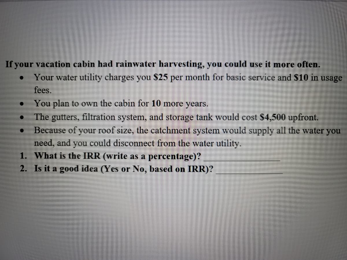 If your vacation cabin had rainwater harvesting, you could use it more often.  
- Your water utility charges you $25 per month for basic service and $10 in usage fees.
- You plan to own the cabin for 10 more years.
- The gutters, filtration system, and storage tank would cost $4,500 upfront.
- Because of your roof size, the catchment system would supply all the water you need, and you could disconnect from the water utility.

1. What is the IRR (write as a percentage)? ______________________
2. Is it a good idea (Yes or No, based on IRR)? ______________________