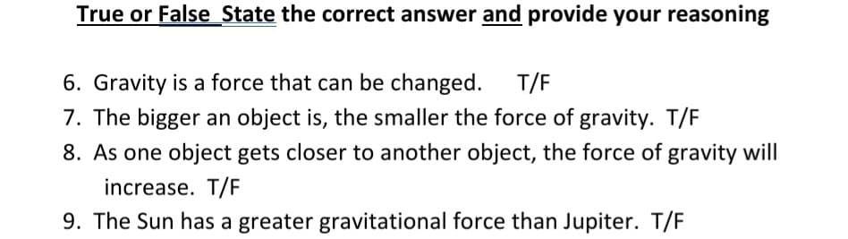 True or False State the correct answer and provide your reasoning
6. Gravity is a force that can be changed.
7. The bigger an object is, the smaller the force of gravity. T/F
T/F
8. As one object gets closer to another object, the force of gravity will
increase. T/F
9. The Sun has a greater gravitational force than Jupiter. T/F
