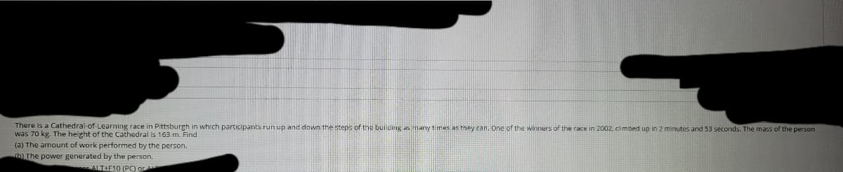 There is a Cathedral-of-Learning race in Pittsburgh in which participants run up and down the steps of the builcing as many times as tney can, one of the winners of the race in 2002, climbed up in 2 minutes and 53 seconds. The mass of the person
was 70 kg. The height of the Cathedral is 163 m. Find
(a) The amount of work performed by the person.
tb) The power generated by the person.
ALT+F10 (PO or A
