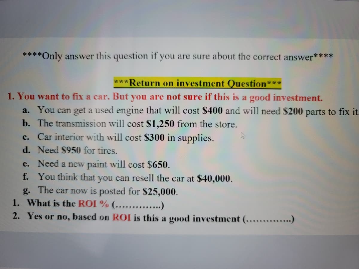 ****Only answer this question if you are sure about the correct answer****
***Return on investment Question***
1. You want to fix a car. But you are not sure if this is a good investment.
a. You can get a used engine that will cost $400 and will need $200 parts to fix it.
b. The transmission will cost $1,250 from the store.
c. Car interior with will cost $300 in supplies.
d. Need $950 for tires.
e. Need a new paint will cost $650.
f. You think that you can resell the car at $40,000.
g. The car now is posted for $25,000.
1. What is the ROI % (.........)
2. Yes or no, based on ROI is this a good investment (.......
