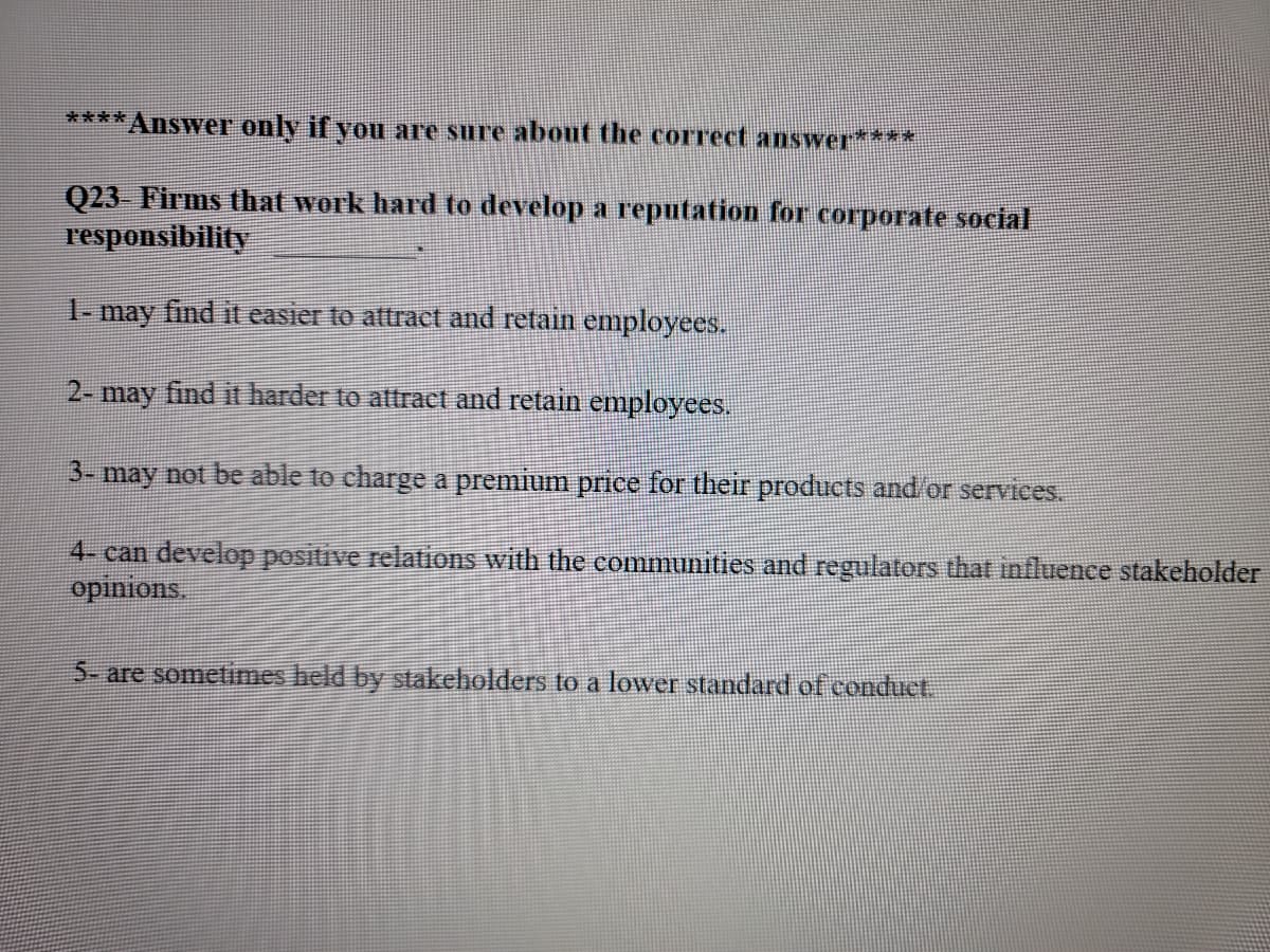 ****Answer only if you are sure about the correct answer
Q23 Firms that work hard to develop a reputation for corporate social
responsibility
1-
may find it easier to attract and retain employees.
2- may find it harder to attract and retain employees.
3- may not be able to charge a premium price for their products and/or services.
4- can develop positive relations with the communities and regulators that influence stakeholder
opinions.
5- are sometimes held by stakeholders to a lower standard of conduct.
