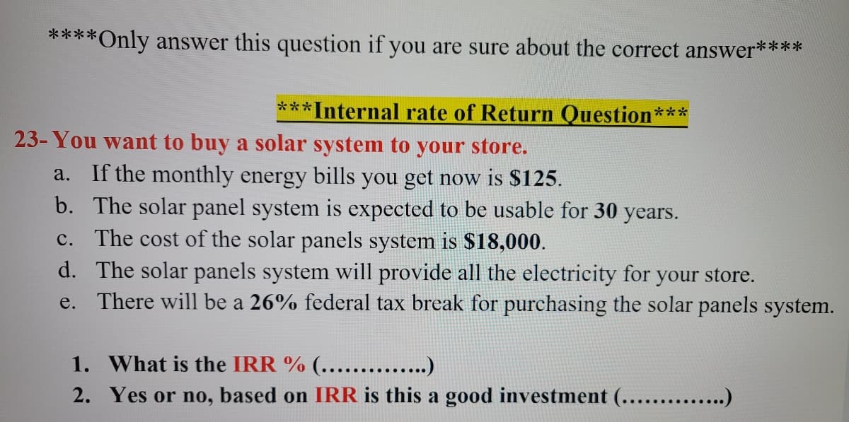 ****Only answer this question if you are sure about the correct answer****
***Internal rate of Return Question***
23- You want to buy a solar system to your store.
If the monthly energy bills you get now is $125.
b. The solar panel system is expected to be usable for 30 years.
c. The cost of the solar panels system is $18,000.
d. The solar panels system will provide all the electricity for your store.
e. There will be a 26% federal tax break for purchasing the solar panels system.
а.
1. What is the IRR % (....... .)
2. Yes or no, based on IRR is this a good investment (...... .)
