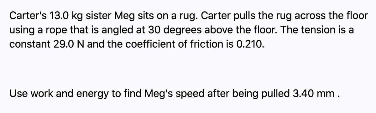 Carter's 13.0 kg sister Meg sits on a rug. Carter pulls the rug across the floor
using a rope that is angled at 30 degrees above the floor. The tension is a
constant 29.0N and the coefficient of friction is 0.210.
Use work and energy to find Meg's speed after being pulled 3.40 mm .
