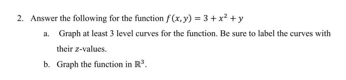 2. Answer the following for the function f (x, y) = 3+ x² + y
a. Graph at least 3 level curves for the function. Be sure to label the curves with
their z-values.
b. Graph the function in R³.
