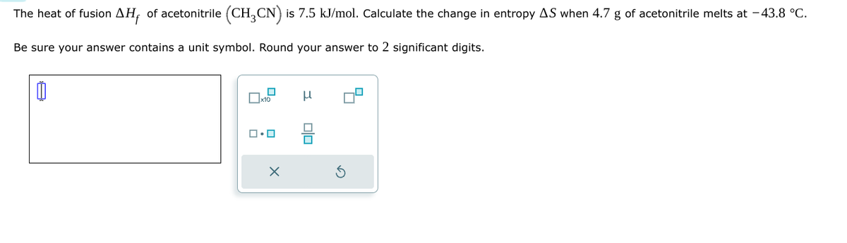 The heat of fusion AH, of acetonitrile (CH,CN) is 7.5 kJ/mol. Calculate the change in entropy AS when 4.7 g of acetonitrile melts at -43.8 °C.
Be sure your answer contains a unit symbol. Round your answer to 2 significant digits.
ロ・ロ
×
x10
μ
G