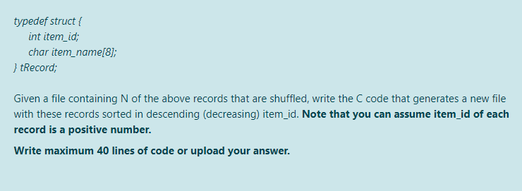 typedef struct {
int item_id;
char item_name[8];
} tRecord;
Given a file containing N of the above records that are shuffled, write the C code that generates a new file
with these records sorted in descending (decreasing) item_id. Note that you can assume item_id of each
record is a positive number.
Write maximum 40 lines of code or upload your answer.
