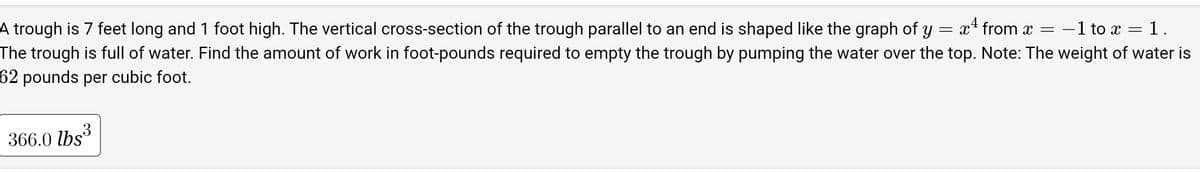 A trough is 7 feet long and 1 foot high. The vertical cross-section of the trough parallel to an end is shaped like the graph of Y x¹ from x = -1 to x = 1.
The trough is full of water. Find the amount of work in foot-pounds required to empty the trough by pumping the water over the top. Note: The weight of water is
62 pounds per cubic foot.
=
366.0 lbs³