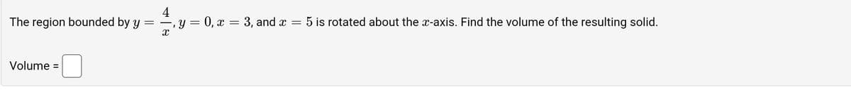 The region bounded by y
=
Volume =
4
―, y = 0, x = 3, and x
X
=
5 is rotated about the x-axis. Find the volume of the resulting solid.