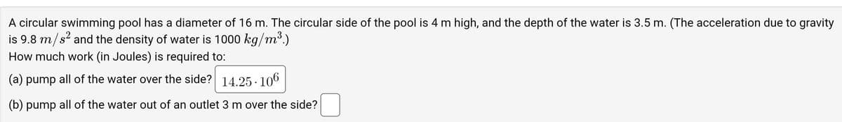 A circular swimming pool has a diameter of 16 m. The circular side of the pool is 4 m high, and the depth of the water is 3.5 m. (The acceleration due to gravity
is 9.8 m/s² and the density of water is 1000 kg/m³.)
How much work (in Joules) is required to:
(a) pump all of the water over the side? 14.25-106
(b) pump all of the water out of an outlet 3 m over the side?