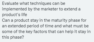 Evaluate what techniques can be
implemented by the marketer to extend a
product's life
Can a product stay in the maturity phase for
an extended period of time and what must be
some of the key factors that can help it stay in
this phase?
