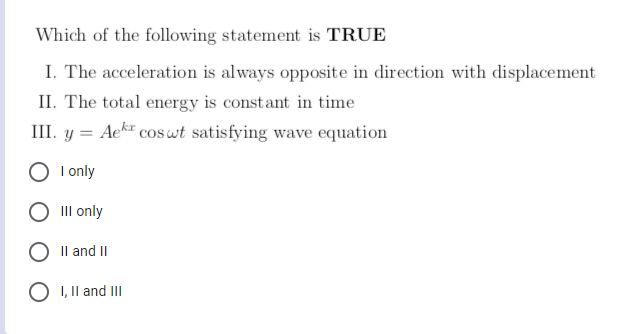 Which of the following statement is TRUE
I. The acceleration is always opposite in direction with displacement
II. The total energy is constant in time
III. y =
Aekr
coswt satisfying wave equation
I only
III only
O II and II
O I, II and III