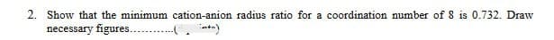 2. Show that the minimum cation-anion radius ratio for a coordination number of 8 is 0.732. Draw
necessary figures...(+)