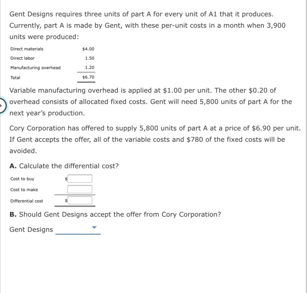 Gent Designs requires three units of part A for every unit of A1 that it produces.
Currently, part A is made by Gent, with these per-unit costs in a month when 3,900
units were produced:
Direct materials
$4.00
Direct labor
1.50
Manufacturing overhead
1.20
Total
$6.70
Variable manufacturing overhead is applied at $1.00 per unit. The other $0.20 of
overhead consists of allocated fixed costs. Gent will need 5,800 units of part A for the
next year's production.
Cory Corporation has offered to supply 5,800 units of part A at a price of $6.90 per unit.
If Gent accepts the offer, all of the variable costs and $780 of the fixed costs will be
avoided.
A. Calculate the differential cost?
Cost to buy
%$4
Cost to make
Differential cost
B. Should Gent Designs accept the offer from Cory Corporation?
Gent Designs
