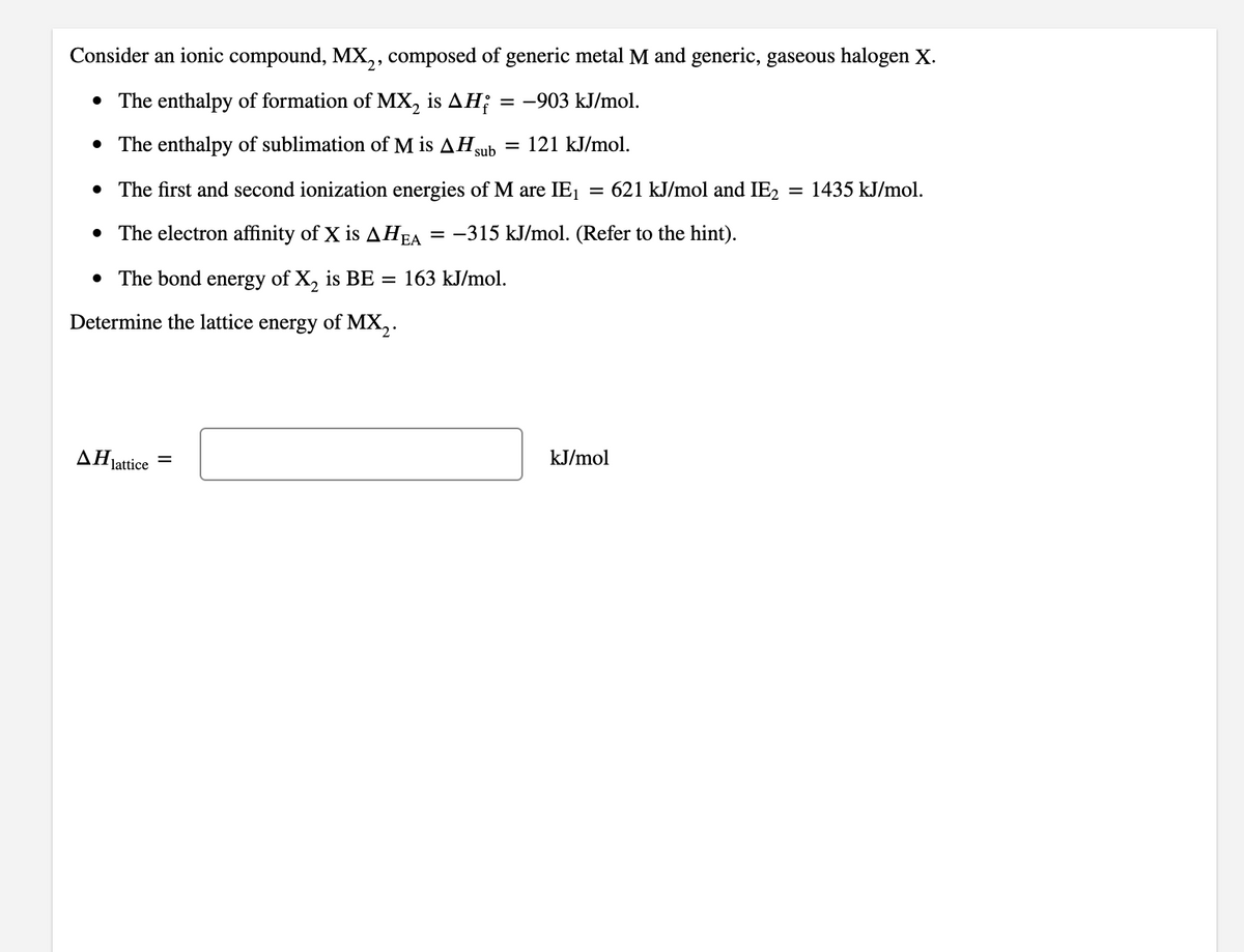 Consider an ionic compound, MX,, composed of generic metal M and generic, gaseous halogen X.
• The enthalpy of formation of MX, is AH; = -903 kJ/mol.
• The enthalpy of sublimation of M is AH,
sub
121 kJ/mol.
• The first and second ionization energies of M are IE1
621 kJ/mol and IE2 = 1435 kJ/mol.
• The electron affinity of X is AHEA
= -315 kJ/mol. (Refer to the hint).
• The bond energy of X, is BE = 163 kJ/mol.
Determine the lattice energy of MX,.
AHjattice
kJ/mol
%3D
