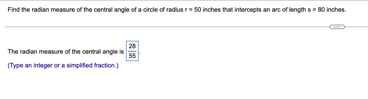 Find the radian measure of the central angle of a circle of radius r = 50 inches that intercepts an arc of length s = 80 inches.
28
The radian measure of the central angle is
55
(Type an integer or a simplified fraction.)
