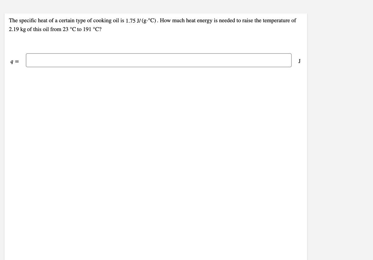 The specific heat of a certain type of cooking oil is 1.75 J/ (g.°C). How much heat energy is needed to raise the temperature of
2.19 kg of this oil from 23 °C to 191 °C?
q =
J
