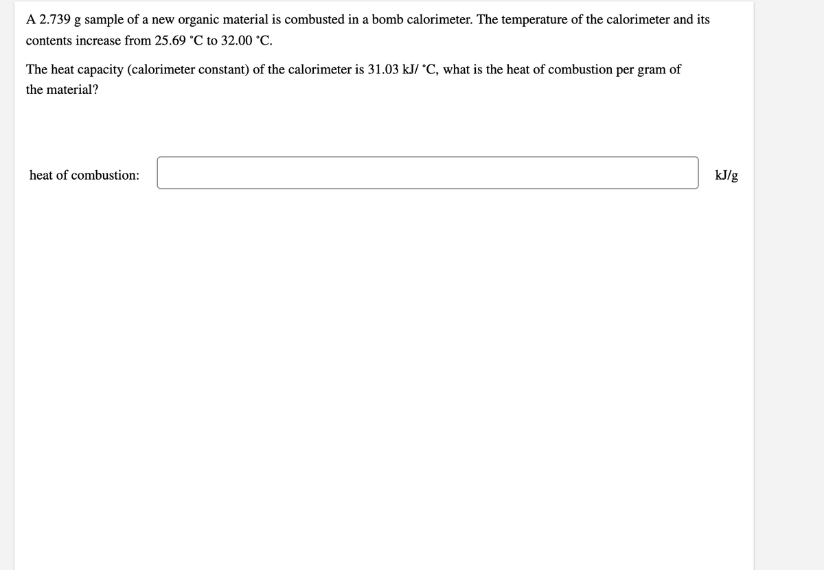A 2.739 g sample of a new organic material is combusted in a bomb calorimeter. The temperature of the calorimeter and its
contents increase from 25.69 °C to 32.00 °C.
The heat capacity (calorimeter constant) of the calorimeter is 31.03 kJ/ °C, what is the heat of combustion per gram of
the material?
heat of combustion:
kJ/g
