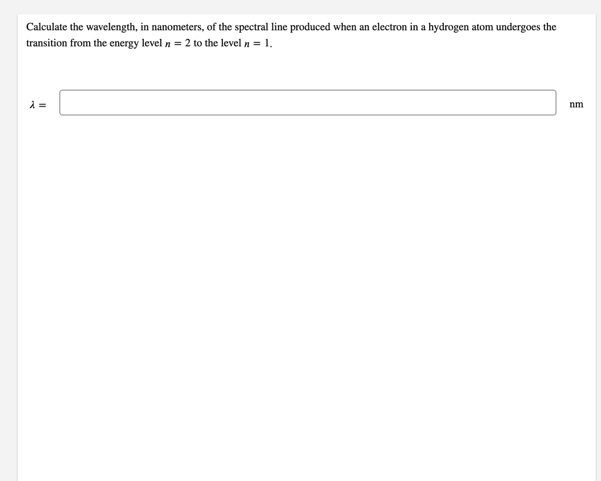 Calculate the wavelength, in nanometers, of the spectral line produced when an electron in a hydrogen atom undergoes the
transition from the energy level n = 2 to the level n = 1.
nm
