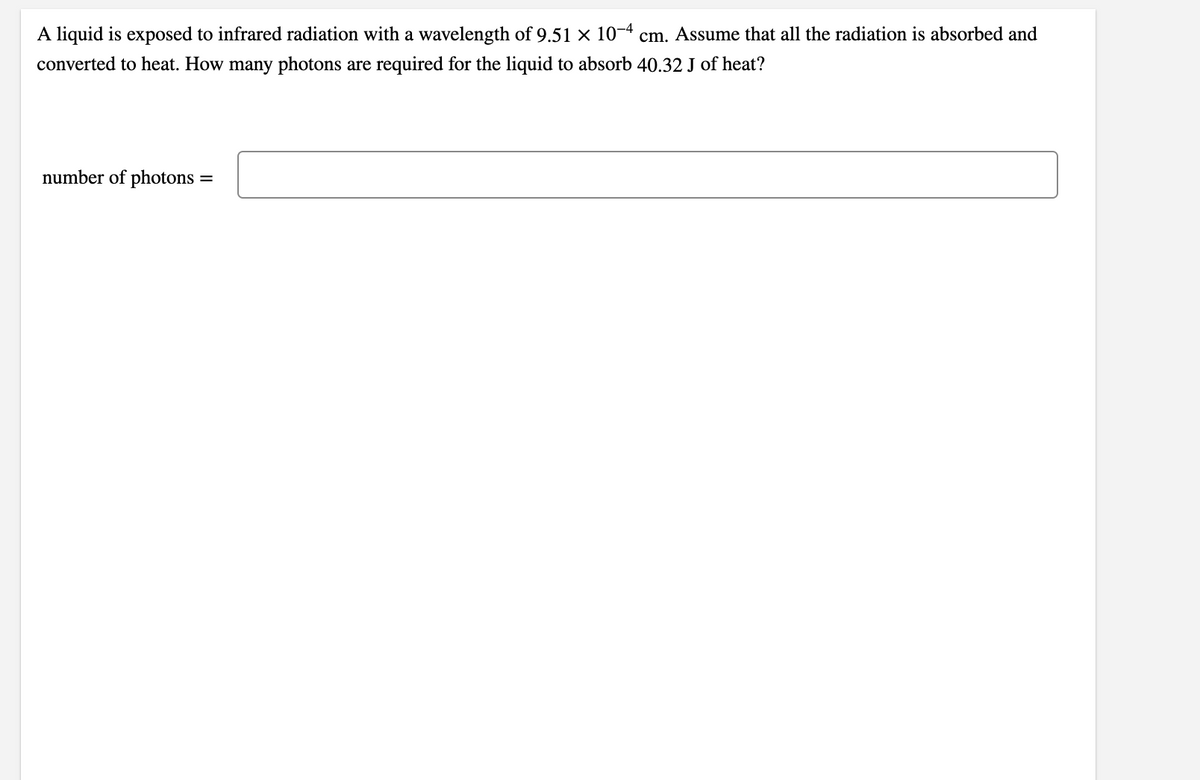 A liquid is exposed to infrared radiation with a wavelength of 9.51 × 10-4 cm. Assume that all the radiation is absorbed and
converted to heat. How many photons are required for the liquid to absorb 40.32 J of heat?
number of photons =
