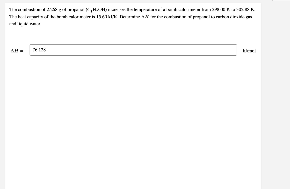 The combustion of 2.268 g of propanol (C,H,OH) increases the temperature of a bomb calorimeter from 298.00 K to 302.88 K.
The heat capacity of the bomb calorimeter is 15.60 kJ/K. Determine AH for the combustion of propanol to carbon dioxide gas
and liquid water.
AH =
76.128
kJ/mol
