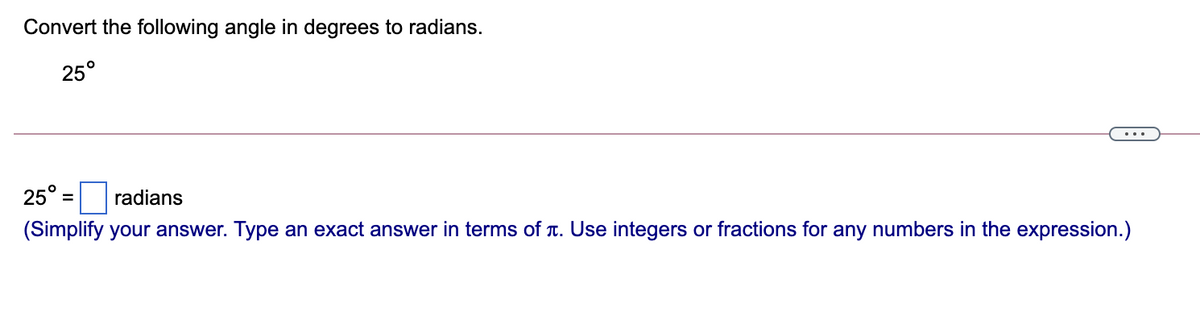 Convert the following angle in degrees to radians.
25°
25°:
radians
%3D
(Simplify your answer. Type an exact answer in terms of T. Use integers or fractions for any numbers in the expression.)
