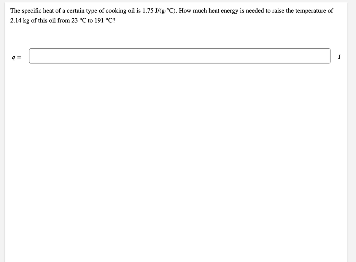 The specific heat of a certain type of cooking oil is 1.75 J/(g.°C). How much heat energy is needed to raise the temperature of
2.14 kg of this oil from 23 °C to 191 °C?
q =
J
