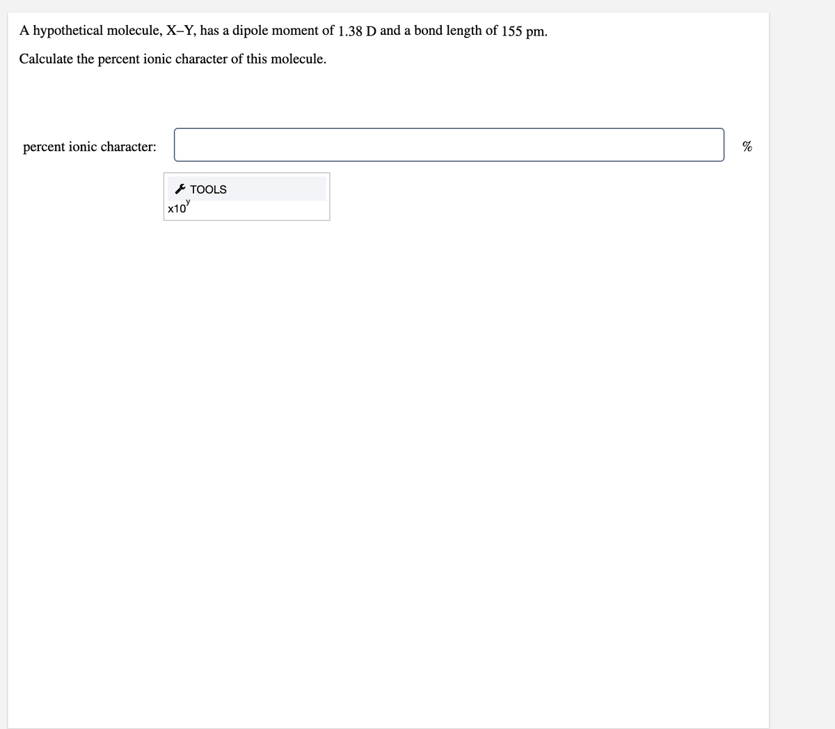 A hypothetical molecule, X-Y, has a dipole moment of 1.38 D and a bond length of 155 pm.
Calculate the percent ionic character of this molecule.
percent ionic character:
%
& TOOLS
х10

