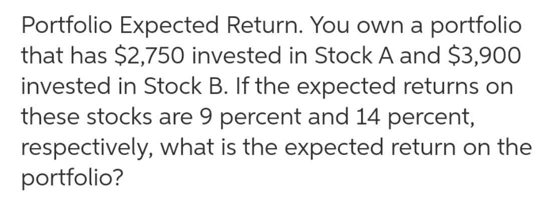 Portfolio Expected Return. You own a portfolio
that has $2,750 invested in Stock A and $3,900
invested in Stock B. If the expected returns on
these stocks are 9 percent and 14 percent,
respectively, what is the expected return on the
portfolio?
