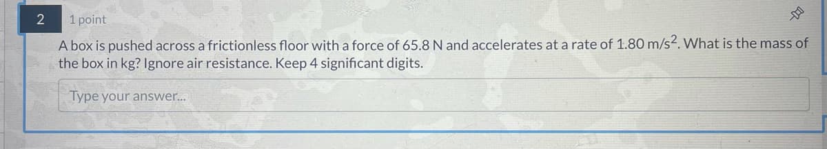 2
1 point
A box is pushed across a frictionless floor with a force of 65.8 N and accelerates at a rate of 1.80 m/s². What is the mass of
the box in kg? Ignore air resistance. Keep 4 significant digits.
Type your answer...
