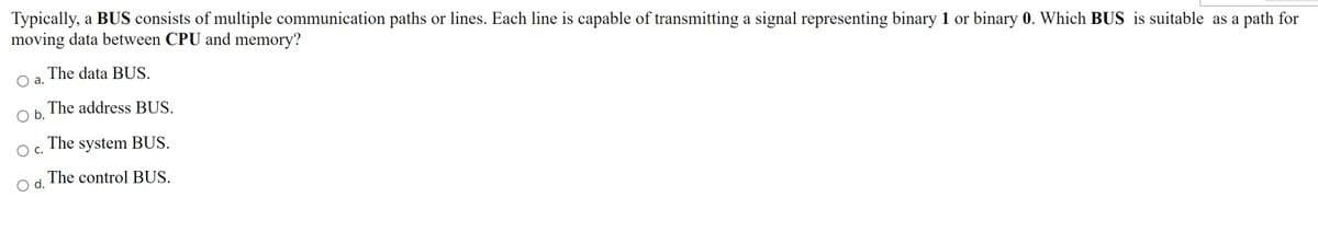 Typically, a BUS consists of multiple communication paths or lines. Each line is capable of transmitting a signal representing binary 1 or binary 0. Which BUS is suitable as a path for
moving data between CPU and memory?
O a.
O b. The address BUS.
The system BUS.
The control BUS.
OC.
The data BUS.
O d.