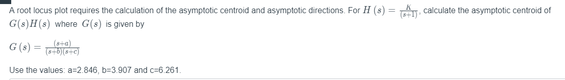 A root locus plot requires the calculation of the asymptotic centroid and asymptotic directions. For H (s) = A, calculate the asymptotic centroid of
G(s)H(s) where G(s) is given by
G (s) =
(s+a)
(s+b)(s+c)
Use the values: a=2.846, b=3.907 and c=6.261.
