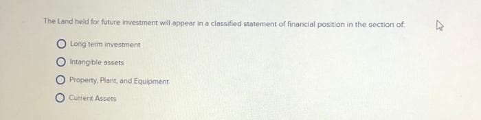 The Land held for future investment will appear in a classified statement of financial position in the section of
Long term investment
Intangible assets
Property. Plant, and Equipment
O Current Assets
