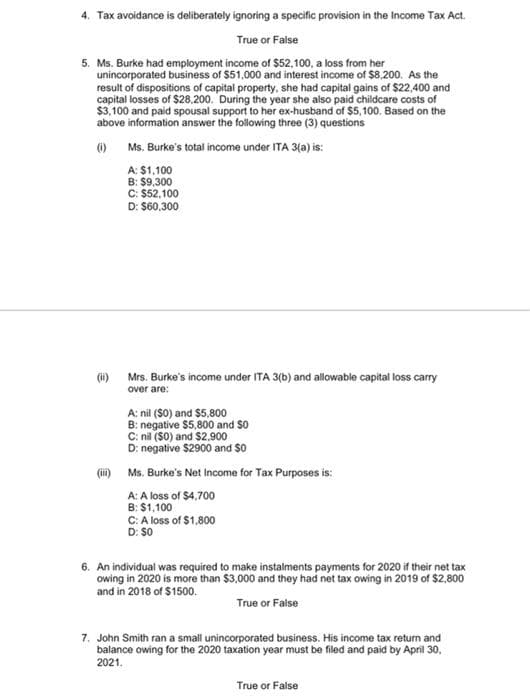 4. Tax avoidance is deliberately ignoring a specific provision in the Income Tax Act.
True or False
5. Ms. Burke had employment income of $52,100, a loss from her
unincorporated business of $51,000 and interest income of $8,200. As the
result of dispositions of capital property, she had capital gains of $22,400 and
capital losses of $28.200. During the year she also paid childcare costs of
$3.100 and paid spousal support to her ex-husband of $5, 100. Based on the
above information answer the following three (3) questions
O Ms. Burke's total income under ITA 3(a) is:
A: $1,100
C: $52,100
D: $60,300
(i)
Mrs. Burke's income under ITA 3(b) and allowable capital loss carry
over are:
A: nil ($0) and $5.800
B: negative $5,800 and $0
C: nil ($0) and $2.900
D: negative $2900 and $0
(ii)
Ms. Burke's Net Income for Tax Purposes is:
A: A loss of $4,700
B: $1,100
C: A loss of $1,800
D: $0
6. An individual was required to make instalments payments for 2020 if their net tax
owing in 2020 is more than $3,000 and they had net tax owing in 2019 of $2,800
and in 2018 of $1500.
True or False
7. John Smith ran a small unincorporated business. His income tax return and
balance owing for the 2020 taxation year must be filed and paid by April 30,
2021.
True or False
