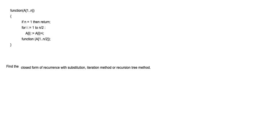 function(A[1.n])
{
if n = 1 then return;
for i:= 1 to n/2:
A[) := A[i]+i;
function (A[1.n/2);
Find the closed form of recurrence with substitution, iteration method or recursion tree method.
