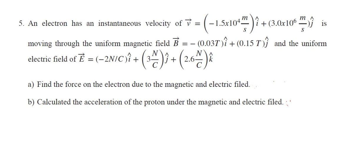 m
m
5. An electron has an instantaneous velocity of v
1.5x104-
î+ (3.0x106 j is
S
(0.037 )i + (0.15 T)} and the uniform
moving through the uniform magnetic field B
N
N
clectrie field of T = (-2N/C)î + (3) + ( 2.6)2
%3D
a) Find the force on the electron due to the magnetic and electric filed.
b) Calculated the acceleration of the proton under the magnetic and electric filed.
